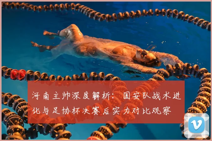 河南主帅深度解析:国安队战术进化与足协杯决赛后实力对比观察