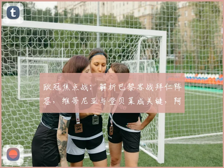 欧冠焦点战:解析巴黎客战拜仁阵容,维蒂尼亚与登贝莱成关键,阿什拉夫缺阵影响几何?
