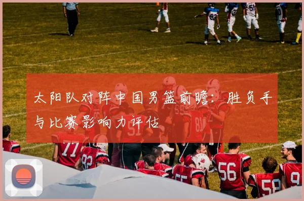 太阳队对阵中国男篮前瞻：胜负手与比赛影响力评估