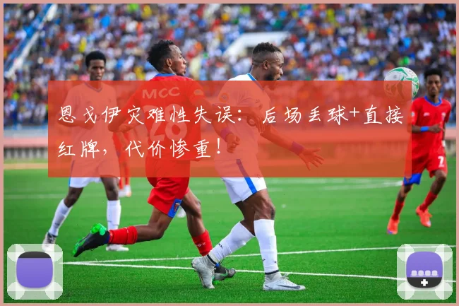 恩戈伊灾难性失误:后场丢球+直接红牌,代价惨重!