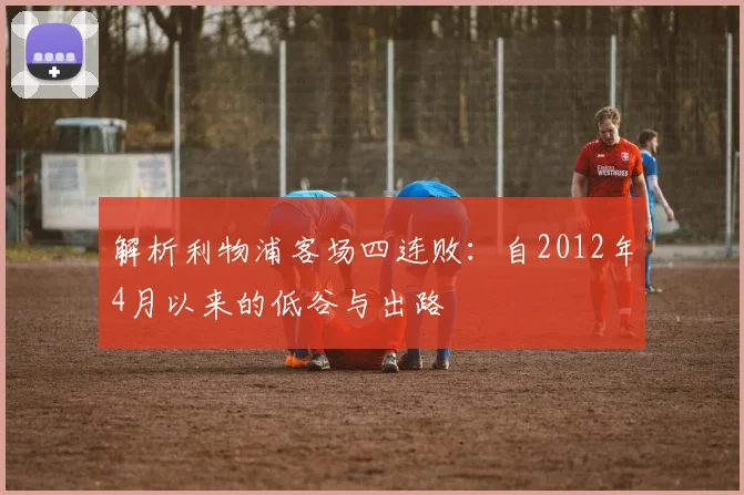 解析利物浦客场四连败：自2012年4月以来的低谷与出路