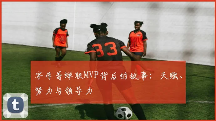 字母哥蝉联MVP背后的故事：天赋、努力与领导力