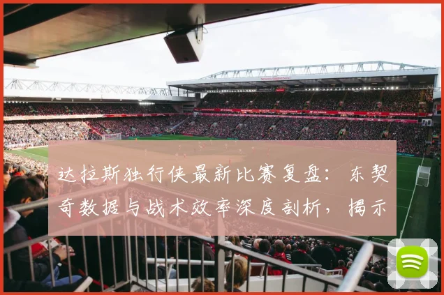 达拉斯独行侠最新比赛复盘:东契奇数据与战术效率深度剖析,揭示胜负关键