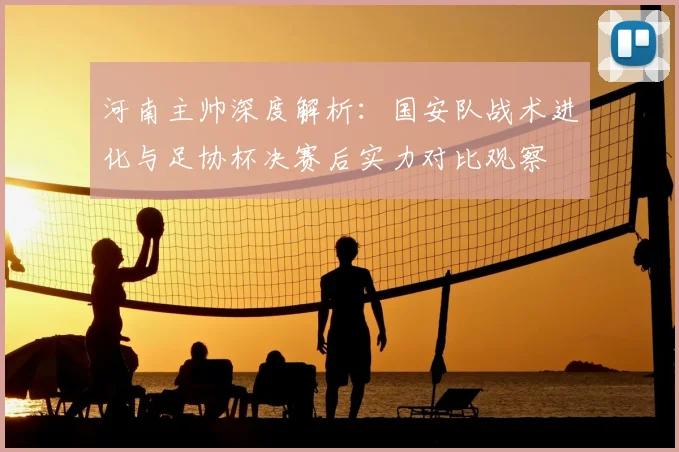 河南主帅深度解析:国安队战术进化与足协杯决赛后实力对比观察